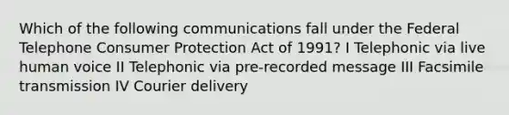 Which of the following communications fall under the Federal Telephone Consumer Protection Act of 1991? I Telephonic via live human voice II Telephonic via pre-recorded message III Facsimile transmission IV Courier delivery