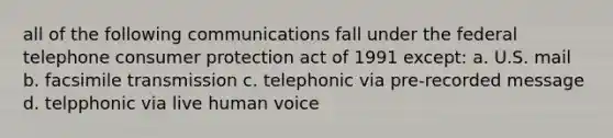 all of the following communications fall under the federal telephone consumer protection act of 1991 except: a. U.S. mail b. facsimile transmission c. telephonic via pre-recorded message d. telpphonic via live human voice