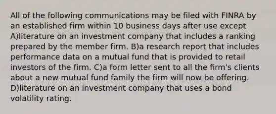 All of the following communications may be filed with FINRA by an established firm within 10 business days after use except A)literature on an investment company that includes a ranking prepared by the member firm. B)a research report that includes performance data on a mutual fund that is provided to retail investors of the firm. C)a form letter sent to all the firm's clients about a new mutual fund family the firm will now be offering. D)literature on an investment company that uses a bond volatility rating.