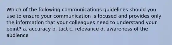 Which of the following communications guidelines should you use to ensure your communication is focused and provides only the information that your colleagues need to understand your point? a. accuracy b. tact c. relevance d. awareness of the audience