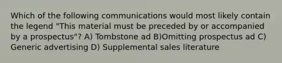 Which of the following communications would most likely contain the legend "This material must be preceded by or accompanied by a prospectus"? A) Tombstone ad B)Omitting prospectus ad C) Generic advertising D) Supplemental sales literature