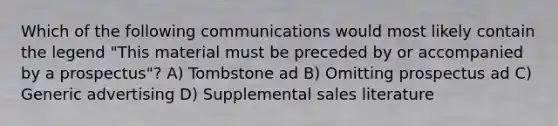 Which of the following communications would most likely contain the legend "This material must be preceded by or accompanied by a prospectus"? A) Tombstone ad B) Omitting prospectus ad C) Generic advertising D) Supplemental sales literature