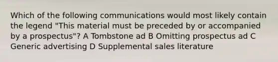 Which of the following communications would most likely contain the legend "This material must be preceded by or accompanied by a prospectus"? A Tombstone ad B Omitting prospectus ad C Generic advertising D Supplemental sales literature