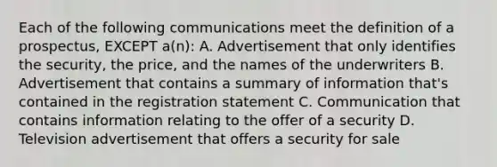 Each of the following communications meet the definition of a prospectus, EXCEPT a(n): A. Advertisement that only identifies the security, the price, and the names of the underwriters B. Advertisement that contains a summary of information that's contained in the registration statement C. Communication that contains information relating to the offer of a security D. Television advertisement that offers a security for sale