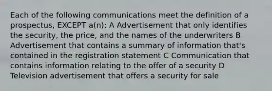 Each of the following communications meet the definition of a prospectus, EXCEPT a(n): A Advertisement that only identifies the security, the price, and the names of the underwriters B Advertisement that contains a summary of information that's contained in the registration statement C Communication that contains information relating to the offer of a security D Television advertisement that offers a security for sale