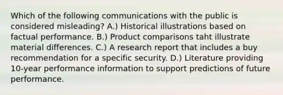 Which of the following communications with the public is considered misleading? A.) Historical illustrations based on factual performance. B.) Product comparisons taht illustrate material differences. C.) A research report that includes a buy recommendation for a specific security. D.) Literature providing 10-year performance information to support predictions of future performance.