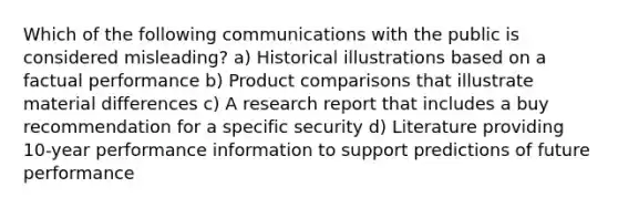 Which of the following communications with the public is considered misleading? a) Historical illustrations based on a factual performance b) Product comparisons that illustrate material differences c) A research report that includes a buy recommendation for a specific security d) Literature providing 10-year performance information to support predictions of future performance