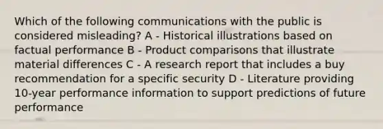 Which of the following communications with the public is considered misleading? A - Historical illustrations based on factual performance B - Product comparisons that illustrate material differences C - A research report that includes a buy recommendation for a specific security D - Literature providing 10-year performance information to support predictions of future performance