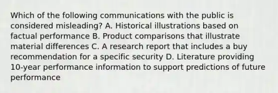 Which of the following communications with the public is considered misleading? A. Historical illustrations based on factual performance B. Product comparisons that illustrate material differences C. A research report that includes a buy recommendation for a specific security D. Literature providing 10-year performance information to support predictions of future performance