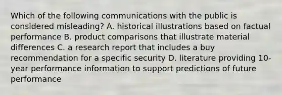 Which of the following communications with the public is considered misleading? A. historical illustrations based on factual performance B. product comparisons that illustrate material differences C. a research report that includes a buy recommendation for a specific security D. literature providing 10-year performance information to support predictions of future performance