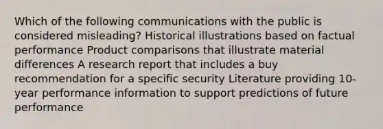 Which of the following communications with the public is considered misleading? Historical illustrations based on factual performance Product comparisons that illustrate material differences A research report that includes a buy recommendation for a specific security Literature providing 10-year performance information to support predictions of future performance