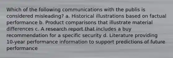 Which of the following communications with the publis is considered misleading? a. Historical illustrations based on factual performance b. Product comparisons that illustrate material differences c. A research report that includes a buy recommendation for a specific security d. Literature providing 10-year performance information to support predictions of future performance