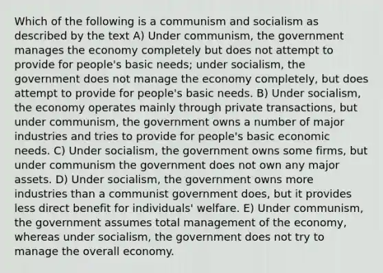 Which of the following is a communism and socialism as described by the text A) Under communism, the government manages the economy completely but does not attempt to provide for people's basic needs; under socialism, the government does not manage the economy completely, but does attempt to provide for people's basic needs. B) Under socialism, the economy operates mainly through private transactions, but under communism, the government owns a number of major industries and tries to provide for people's basic economic needs. C) Under socialism, the government owns some firms, but under communism the government does not own any major assets. D) Under socialism, the government owns more industries than a communist government does, but it provides less direct benefit for individuals' welfare. E) Under communism, the government assumes total management of the economy, whereas under socialism, the government does not try to manage the overall economy.