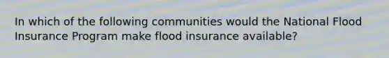 In which of the following communities would the National Flood Insurance Program make flood insurance available?