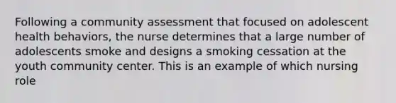 Following a community assessment that focused on adolescent health behaviors, the nurse determines that a large number of adolescents smoke and designs a smoking cessation at the youth community center. This is an example of which nursing role