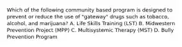 Which of the following community based program is designed to prevent or reduce the use of "gateway" drugs such as tobacco, alcohol, and marijuana? A. Life Skills Training (LST) B. Midwestern Prevention Project (MPP) C. Multisystemic Therapy (MST) D. Bully Prevention Program