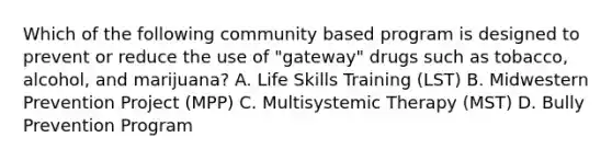 Which of the following community based program is designed to prevent or reduce the use of "gateway" drugs such as tobacco, alcohol, and marijuana? A. Life Skills Training (LST) B. Midwestern Prevention Project (MPP) C. Multisystemic Therapy (MST) D. Bully Prevention Program