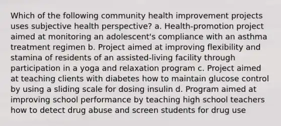 Which of the following community health improvement projects uses subjective health perspective? a. Health-promotion project aimed at monitoring an adolescent's compliance with an asthma treatment regimen b. Project aimed at improving flexibility and stamina of residents of an assisted-living facility through participation in a yoga and relaxation program c. Project aimed at teaching clients with diabetes how to maintain glucose control by using a sliding scale for dosing insulin d. Program aimed at improving school performance by teaching high school teachers how to detect drug abuse and screen students for drug use