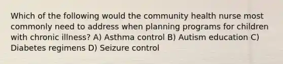 Which of the following would the community health nurse most commonly need to address when planning programs for children with chronic illness? A) Asthma control B) Autism education C) Diabetes regimens D) Seizure control