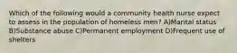 Which of the following would a community health nurse expect to assess in the population of homeless men? A)Marital status B)Substance abuse C)Permanent employment D)Frequent use of shelters