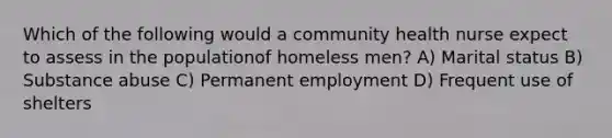 Which of the following would a community health nurse expect to assess in the populationof homeless men? A) Marital status B) Substance abuse C) Permanent employment D) Frequent use of shelters