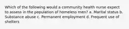 Which of the following would a community health nurse expect to assess in the population of homeless men? a. Marital status b. Substance abuse c. Permanent employment d. Frequent use of shelters