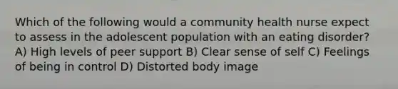 Which of the following would a community health nurse expect to assess in the adolescent population with an eating disorder? A) High levels of peer support B) Clear sense of self C) Feelings of being in control D) Distorted body image