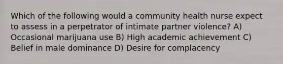 Which of the following would a community health nurse expect to assess in a perpetrator of intimate partner violence? A) Occasional marijuana use B) High academic achievement C) Belief in male dominance D) Desire for complacency