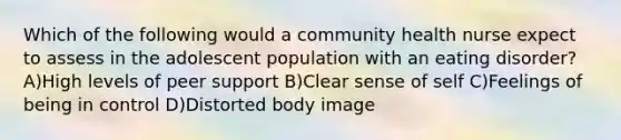 Which of the following would a community health nurse expect to assess in the adolescent population with an eating disorder? A)High levels of peer support B)Clear sense of self C)Feelings of being in control D)Distorted body image