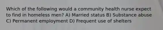 Which of the following would a community health nurse expect to find in homeless men? A) Married status B) Substance abuse C) Permanent employment D) Frequent use of shelters