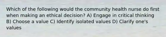 Which of the following would the community health nurse do first when making an ethical decision? A) Engage in critical thinking B) Choose a value C) Identify isolated values D) Clarify one's values