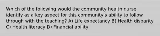 Which of the following would the community health nurse identify as a key aspect for this community's ability to follow through with the teaching? A) Life expectancy B) Health disparity C) Health literacy D) Financial ability