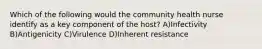 Which of the following would the community health nurse identify as a key component of the host? A)Infectivity B)Antigenicity C)Virulence D)Inherent resistance