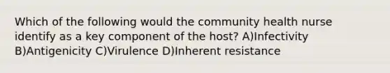 Which of the following would the community health nurse identify as a key component of the host? A)Infectivity B)Antigenicity C)Virulence D)Inherent resistance