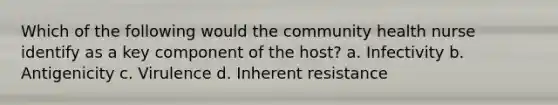 Which of the following would the community health nurse identify as a key component of the host? a. Infectivity b. Antigenicity c. Virulence d. Inherent resistance