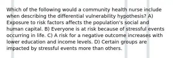 Which of the following would a community health nurse include when describing the differential vulnerability hypothesis? A) Exposure to risk factors affects the population's social and human capital. B) Everyone is at risk because of stressful events occurring in life. C) A risk for a negative outcome increases with lower education and income levels. D) Certain groups are impacted by stressful events more than others.