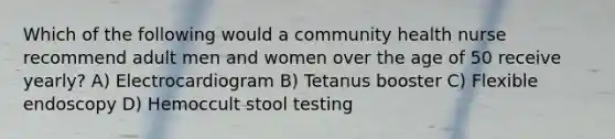 Which of the following would a community health nurse recommend adult men and women over the age of 50 receive yearly? A) Electrocardiogram B) Tetanus booster C) Flexible endoscopy D) Hemoccult stool testing