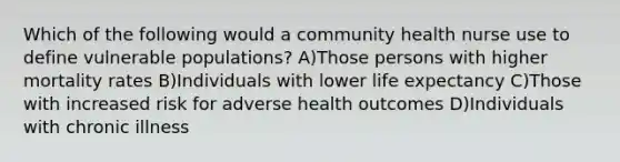 Which of the following would a community health nurse use to define vulnerable populations? A)Those persons with higher mortality rates B)Individuals with lower life expectancy C)Those with increased risk for adverse health outcomes D)Individuals with chronic illness