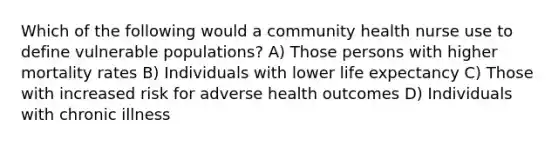 Which of the following would a community health nurse use to define vulnerable populations? A) Those persons with higher mortality rates B) Individuals with lower life expectancy C) Those with increased risk for adverse health outcomes D) Individuals with chronic illness