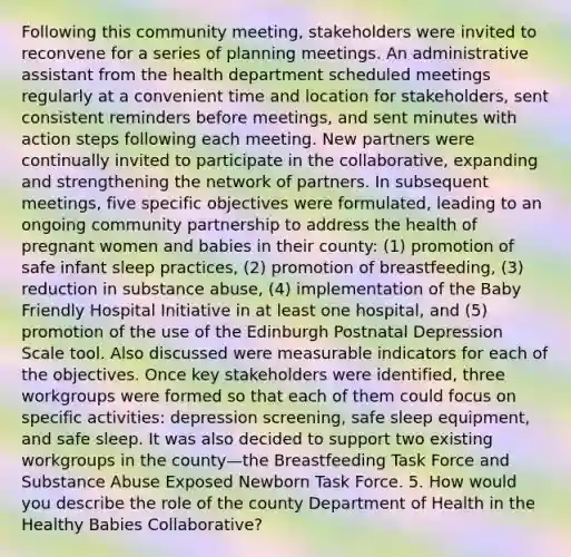 Following this community meeting, stakeholders were invited to reconvene for a series of planning meetings. An administrative assistant from the health department scheduled meetings regularly at a convenient time and location for stakeholders, sent consistent reminders before meetings, and sent minutes with action steps following each meeting. New partners were continually invited to participate in the collaborative, expanding and strengthening the network of partners. In subsequent meetings, five specific objectives were formulated, leading to an ongoing community partnership to address the health of pregnant women and babies in their county: (1) promotion of safe infant sleep practices, (2) promotion of breastfeeding, (3) reduction in substance abuse, (4) implementation of the Baby Friendly Hospital Initiative in at least one hospital, and (5) promotion of the use of the Edinburgh Postnatal Depression Scale tool. Also discussed were measurable indicators for each of the objectives. Once key stakeholders were identified, three workgroups were formed so that each of them could focus on specific activities: depression screening, safe sleep equipment, and safe sleep. It was also decided to support two existing workgroups in the county—the Breastfeeding Task Force and Substance Abuse Exposed Newborn Task Force. 5. How would you describe the role of the county Department of Health in the Healthy Babies Collaborative?