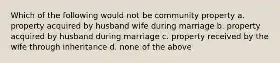 Which of the following would not be community property a. property acquired by husband wife during marriage b. property acquired by husband during marriage c. property received by the wife through inheritance d. none of the above