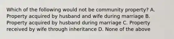 Which of the following would not be community property? A. Property acquired by husband and wife during marriage B. Property acquired by husband during marriage C. Property received by wife through inheritance D. None of the above