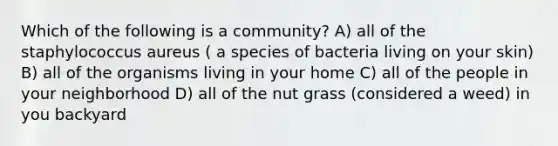 Which of the following is a community? A) all of the staphylococcus aureus ( a species of bacteria living on your skin) B) all of the organisms living in your home C) all of the people in your neighborhood D) all of the nut grass (considered a weed) in you backyard