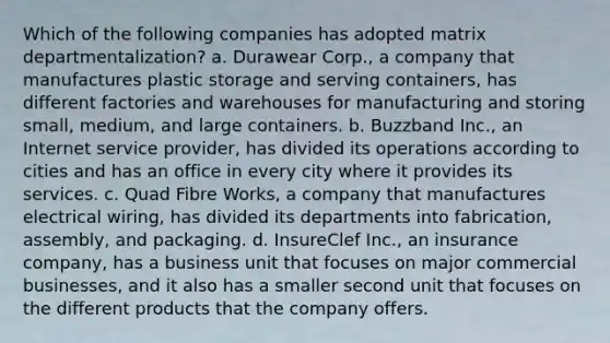 Which of the following companies has adopted matrix departmentalization? a. Durawear Corp., a company that manufactures plastic storage and serving containers, has different factories and warehouses for manufacturing and storing small, medium, and large containers. b. Buzzband Inc., an Internet service provider, has divided its operations according to cities and has an office in every city where it provides its services. c. Quad Fibre Works, a company that manufactures electrical wiring, has divided its departments into fabrication, assembly, and packaging. d. InsureClef Inc., an insurance company, has a business unit that focuses on major commercial businesses, and it also has a smaller second unit that focuses on the different products that the company offers.