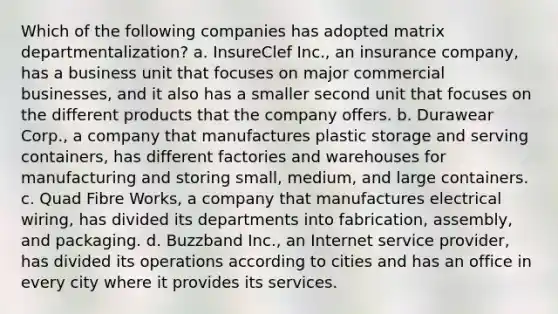 Which of the following companies has adopted matrix departmentalization? a. InsureClef Inc., an insurance company, has a business unit that focuses on major commercial businesses, and it also has a smaller second unit that focuses on the different products that the company offers. b. Durawear Corp., a company that manufactures plastic storage and serving containers, has different factories and warehouses for manufacturing and storing small, medium, and large containers. c. Quad Fibre Works, a company that manufactures electrical wiring, has divided its departments into fabrication, assembly, and packaging. d. Buzzband Inc., an Internet service provider, has divided its operations according to cities and has an office in every city where it provides its services.