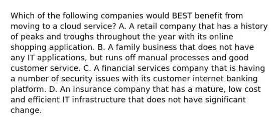 Which of the following companies would BEST benefit from moving to a cloud service? A. A retail company that has a history of peaks and troughs throughout the year with its online shopping application. B. A family business that does not have any IT applications, but runs off manual processes and good customer service. C. A financial services company that is having a number of security issues with its customer internet banking platform. D. An insurance company that has a mature, low cost and efficient IT infrastructure that does not have significant change.