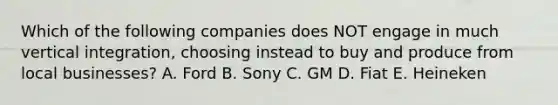 Which of the following companies does NOT engage in much vertical​ integration, choosing instead to buy and produce from local​ businesses? A. Ford B. Sony C. GM D. Fiat E. Heineken