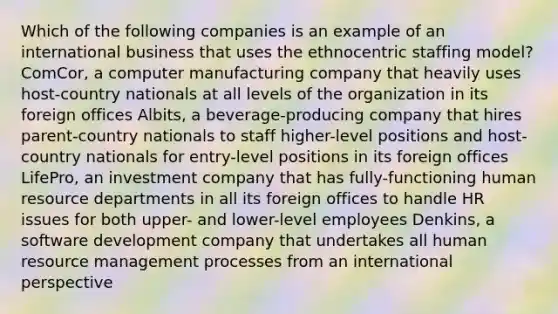 Which of the following companies is an example of an international business that uses the ethnocentric staffing model? ComCor, a computer manufacturing company that heavily uses host-country nationals at all levels of the organization in its foreign offices Albits, a beverage-producing company that hires parent-country nationals to staff higher-level positions and host-country nationals for entry-level positions in its foreign offices LifePro, an investment company that has fully-functioning human resource departments in all its foreign offices to handle HR issues for both upper- and lower-level employees Denkins, a software development company that undertakes all human resource management processes from an international perspective