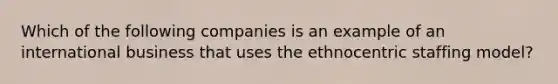 Which of the following companies is an example of an international business that uses the ethnocentric staffing model?