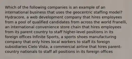 Which of the following companies is an example of an international business that uses the geocentric staffing model? Hydracore, a web development company that hires employees from a pool of qualified candidates from across the world Franelli, an international convenience store chain that hires employees from its parent country to staff higher-level positions in its foreign offices Infinite Sports, a sports shoes manufacturing company that only hires local workers to staff its foreign subsidiaries Cielo Vista, a commercial airline that hires parent-country nationals to staff all positions in its foreign offices